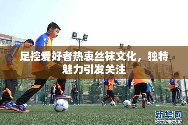 足控爱好者热衷丝袜文化，独特魅力引发关注
