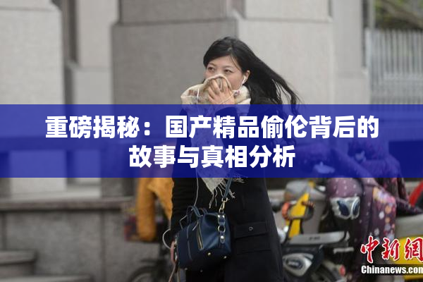 重磅揭秘：国产精品偷伦背后的故事与真相分析