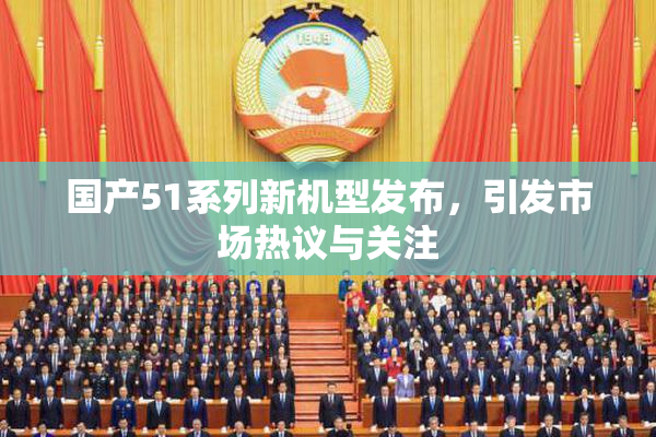 国产51系列新机型发布，引发市场热议与关注