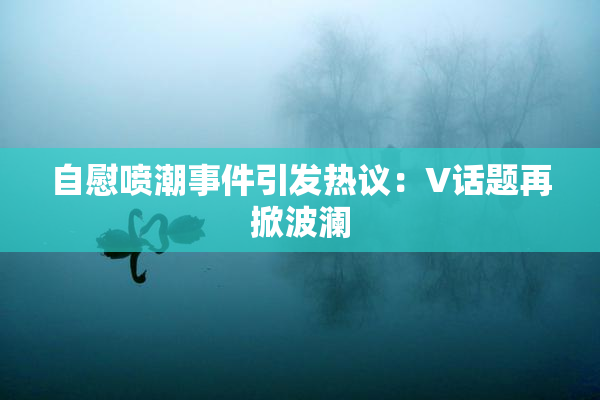 自慰喷潮事件引发热议：V话题再掀波澜
