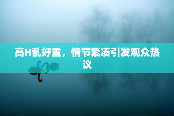 高H乱好重，情节紧凑引发观众热议