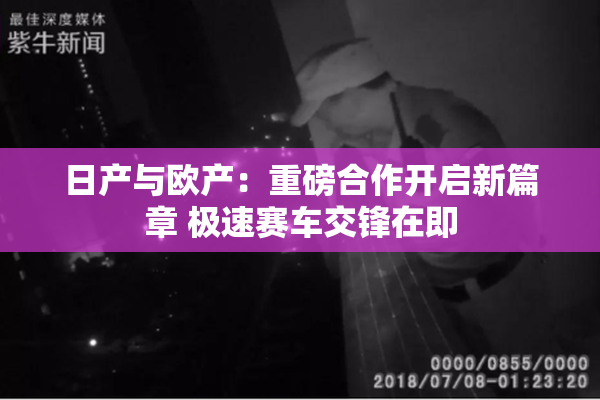 日产与欧产：重磅合作开启新篇章 极速赛车交锋在即
