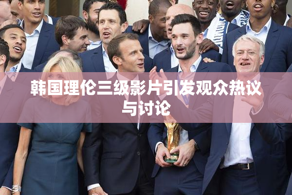 韩国理伦三级影片引发观众热议与讨论