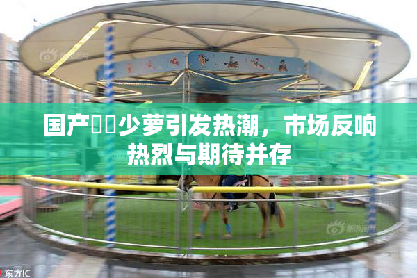 国产❌‌少萝引发热潮，市场反响热烈与期待并存