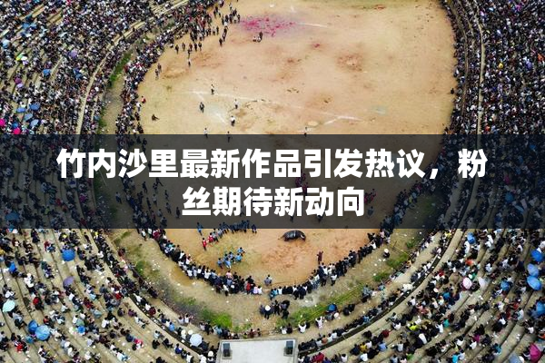 竹内沙里最新作品引发热议，粉丝期待新动向
