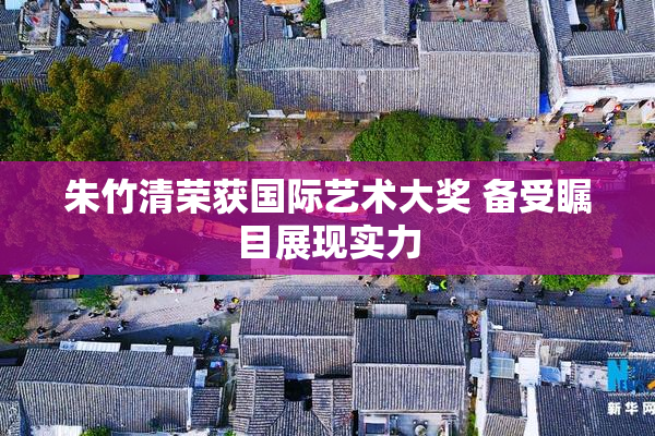 朱竹清荣获国际艺术大奖 备受瞩目展现实力