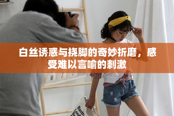 白丝诱惑与挠脚的奇妙折磨，感受难以言喻的刺激