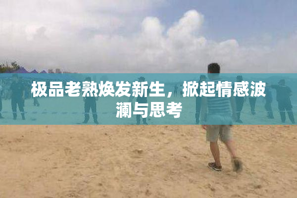 极品老熟焕发新生，掀起情感波澜与思考