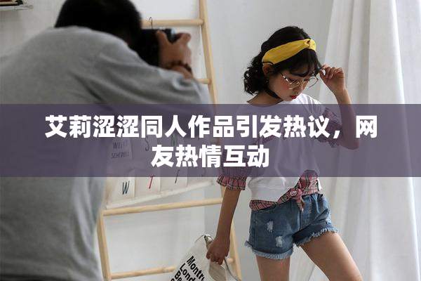 艾莉涩涩同人作品引发热议，网友热情互动
