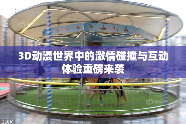 3D动漫世界中的激情碰撞与互动体验重磅来袭