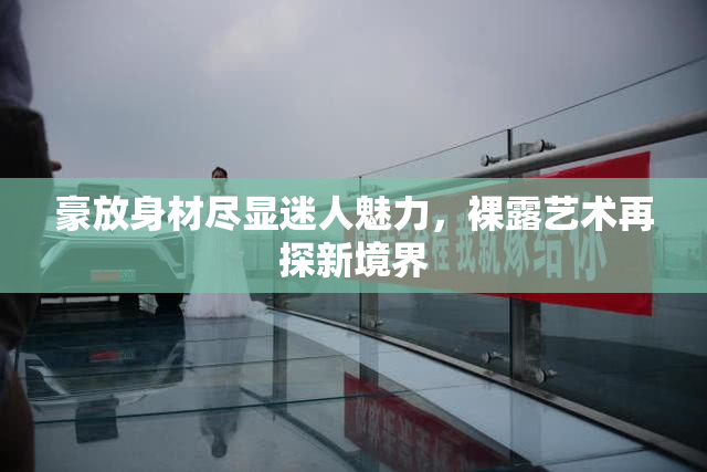 豪放身材尽显迷人魅力，裸露艺术再探新境界