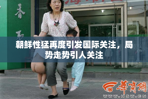 朝鲜性猛再度引发国际关注，局势走势引人关注