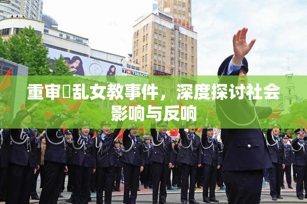重审婬乱女教事件，深度探讨社会影响与反响