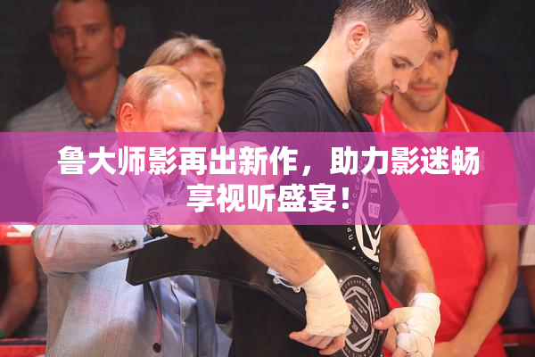 鲁大师影再出新作，助力影迷畅享视听盛宴！