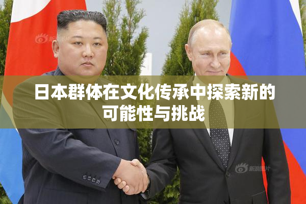日本群体在文化传承中探索新的可能性与挑战
