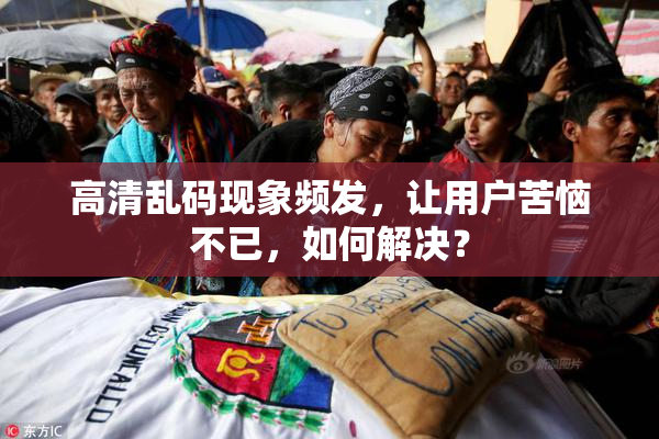 高清乱码现象频发，让用户苦恼不已，如何解决？