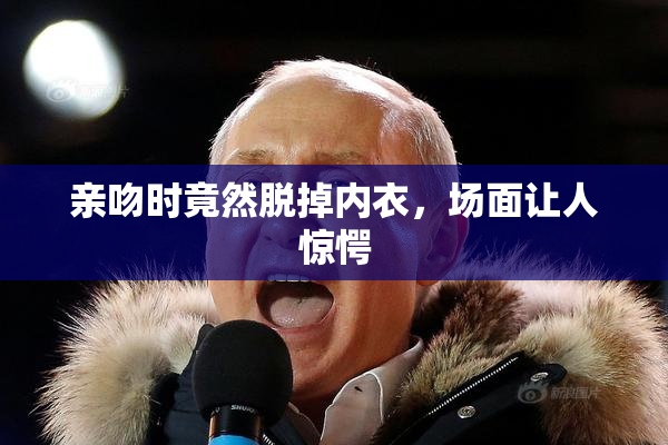亲吻时竟然脱掉内衣，场面让人惊愕