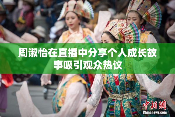 周淑怡在直播中分享个人成长故事吸引观众热议