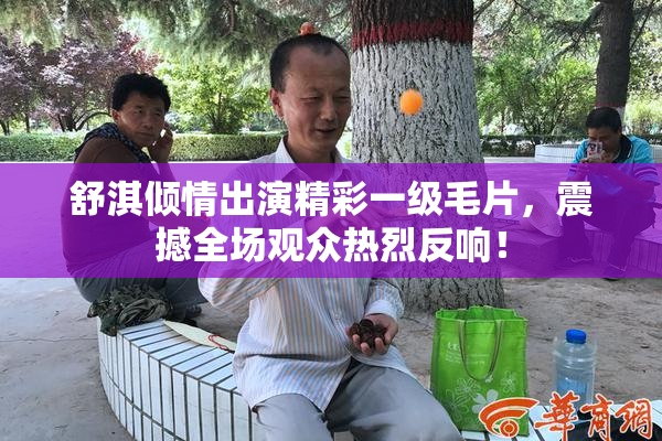 舒淇倾情出演精彩一级毛片，震撼全场观众热烈反响！