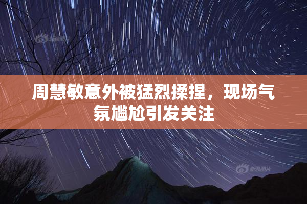 周慧敏意外被猛烈揉捏，现场气氛尴尬引发关注