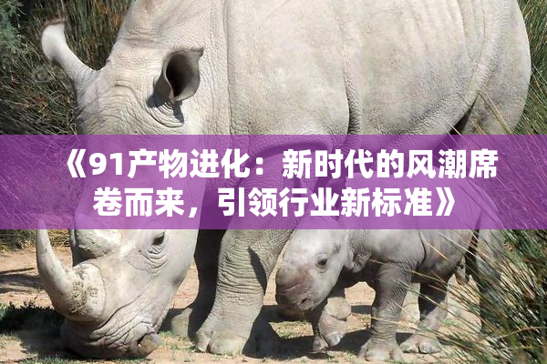 《91产物进化：新时代的风潮席卷而来，引领行业新标准》