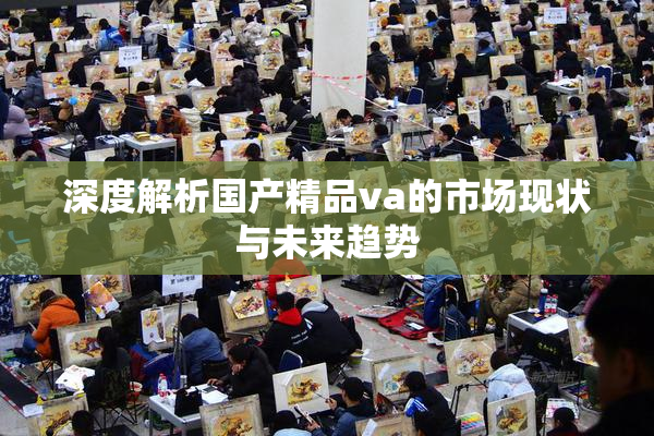深度解析国产精品va的市场现状与未来趋势