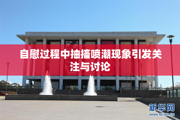 自慰过程中抽搐喷潮现象引发关注与讨论