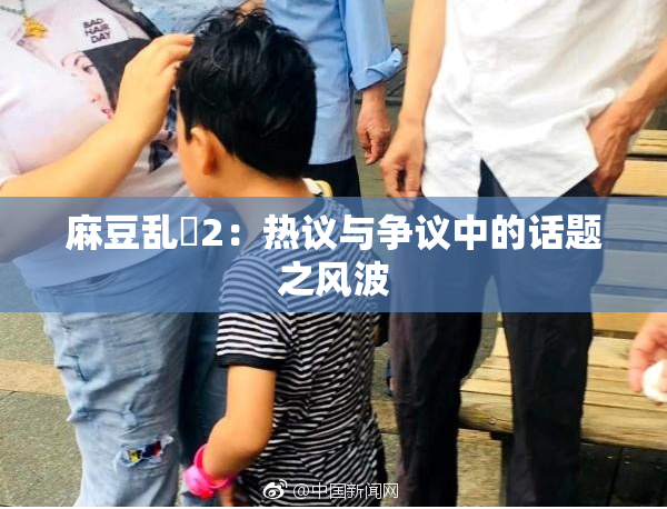 麻豆乱婬2：热议与争议中的话题之风波