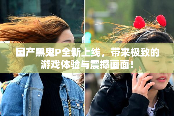 国产黑鬼P全新上线，带来极致的游戏体验与震撼画面！