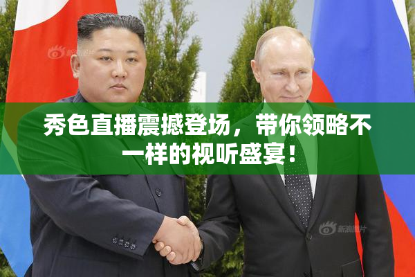 秀色直播震撼登场，带你领略不一样的视听盛宴！