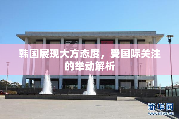韩国展现大方态度，受国际关注的举动解析