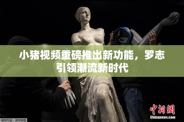 小猪视频重磅推出新功能，罗志引领潮流新时代