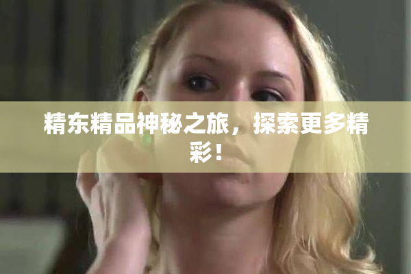 精东精品神秘之旅，探索更多精彩！