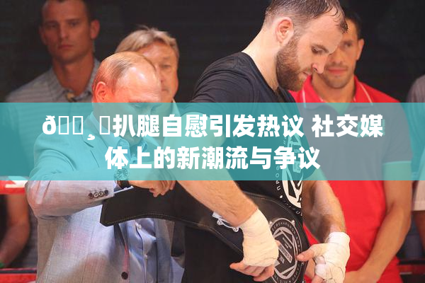 🌸‌扒腿自慰引发热议 社交媒体上的新潮流与争议