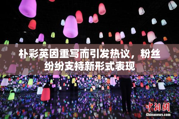 朴彩英因重写而引发热议，粉丝纷纷支持新形式表现