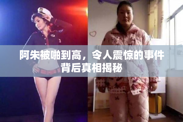 阿朱被啪到高，令人震惊的事件背后真相揭秘