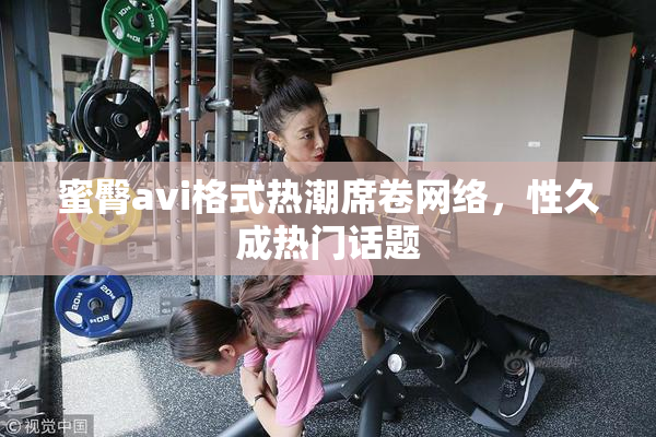 蜜臀avi格式热潮席卷网络，性久成热门话题