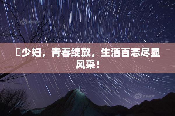 巜少妇，青春绽放，生活百态尽显风采！