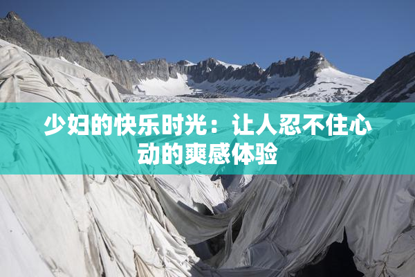 少妇的快乐时光：让人忍不住心动的爽感体验