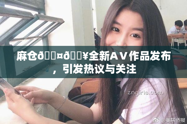 麻仓🖤🔥全新AⅤ作品发布，引发热议与关注