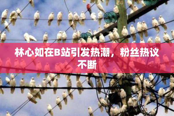 林心如在B站引发热潮，粉丝热议不断