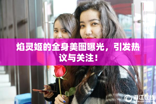 焰灵姬的全身美图曝光，引发热议与关注！