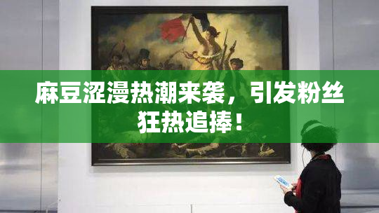 麻豆涩漫热潮来袭，引发粉丝狂热追捧！
