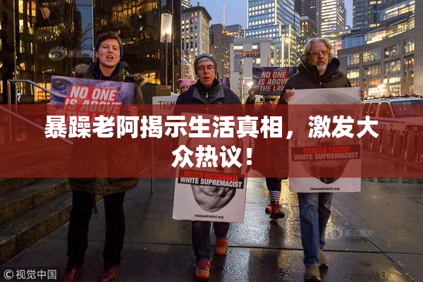 暴躁老阿揭示生活真相，激发大众热议！