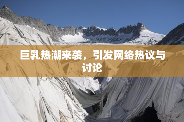 巨乳热潮来袭，引发网络热议与讨论
