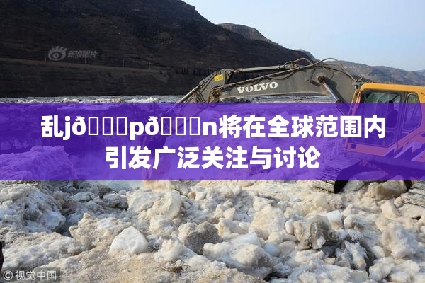 乱j🈚p🈚n将在全球范围内引发广泛关注与讨论