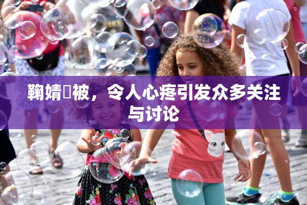 鞠婧祎被，令人心疼引发众多关注与讨论