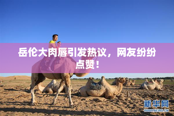 岳伦大肉唇引发热议，网友纷纷点赞！