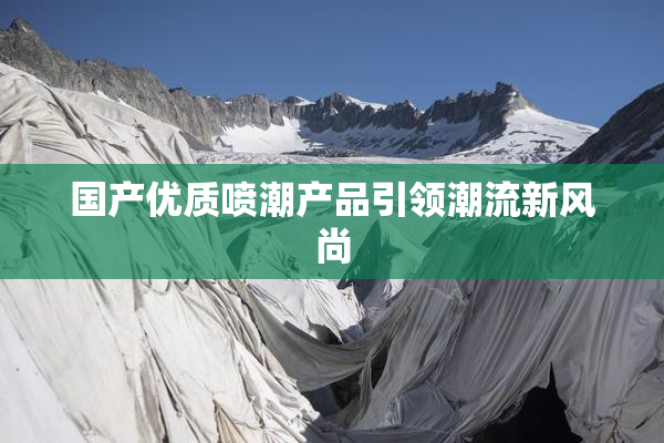 国产优质喷潮产品引领潮流新风尚