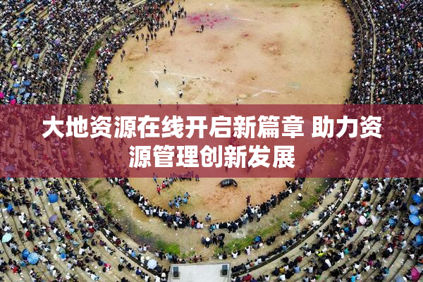 大地资源在线开启新篇章 助力资源管理创新发展